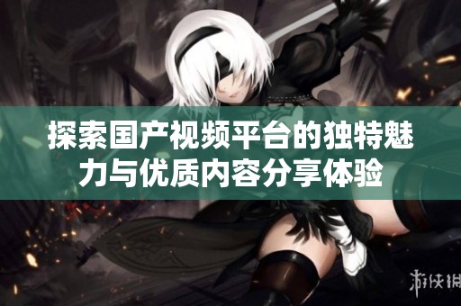 探索國產(chǎn)視頻平臺(tái)的獨(dú)特魅力與優(yōu)質(zhì)內(nèi)容分享體驗(yàn)
