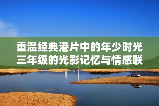 重溫經(jīng)典港片中的年少時(shí)光三年級(jí)的光影記憶與情感聯(lián)結(jié)