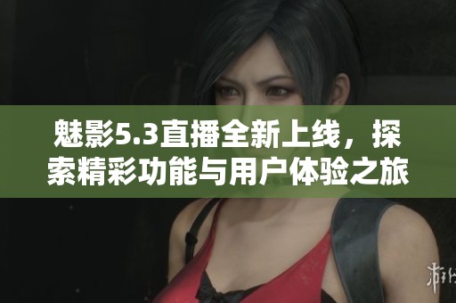 魅影5.3直播全新上線，探索精彩功能與用戶體驗(yàn)之旅