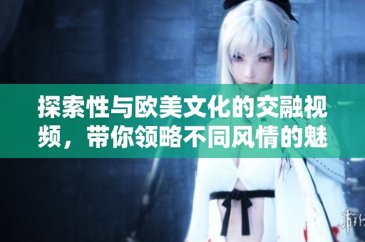 探索性與歐美文化的交融視頻，帶你領(lǐng)略不同風(fēng)情的魅力之旅
