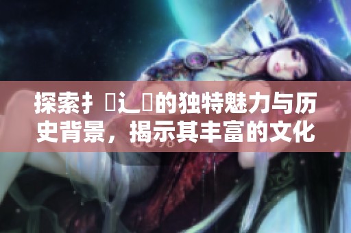 探索扌喿辶畐的獨(dú)特魅力與歷史背景，揭示其豐富的文化價(jià)值