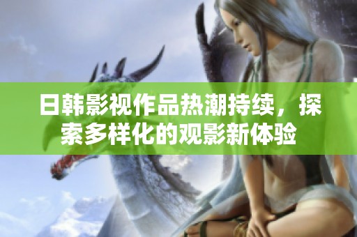 日韓影視作品熱潮持續(xù)，探索多樣化的觀影新體驗(yàn)