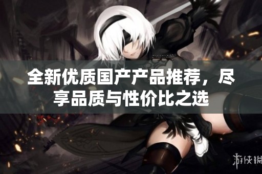 全新優(yōu)質(zhì)國(guó)產(chǎn)產(chǎn)品推薦，盡享品質(zhì)與性?xún)r(jià)比之選
