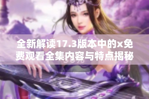 全新解讀17.3版本中的x免費觀看全集內(nèi)容與特點揭秘