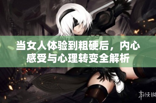 當女人體驗到粗硬后，內心感受與心理轉變全解析