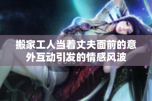 搬家工人當(dāng)著丈夫面前的意外互動引發(fā)的情感風(fēng)波